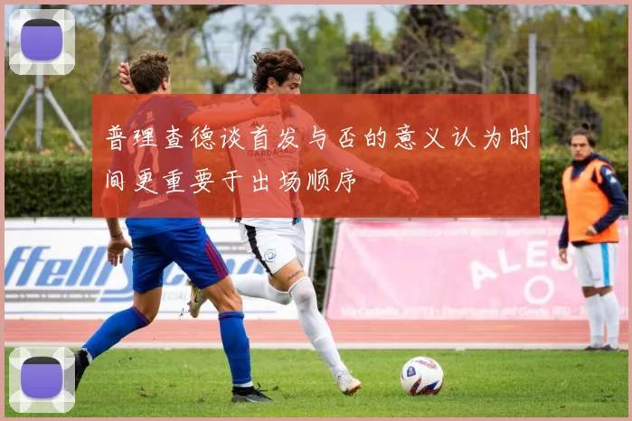 普理查德谈首发与否的意义认为时间更重要于出场顺序