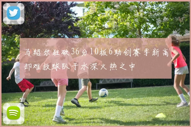 马绍尔狂砍36分10板6助创赛季新高却难救球队于水深火热之中