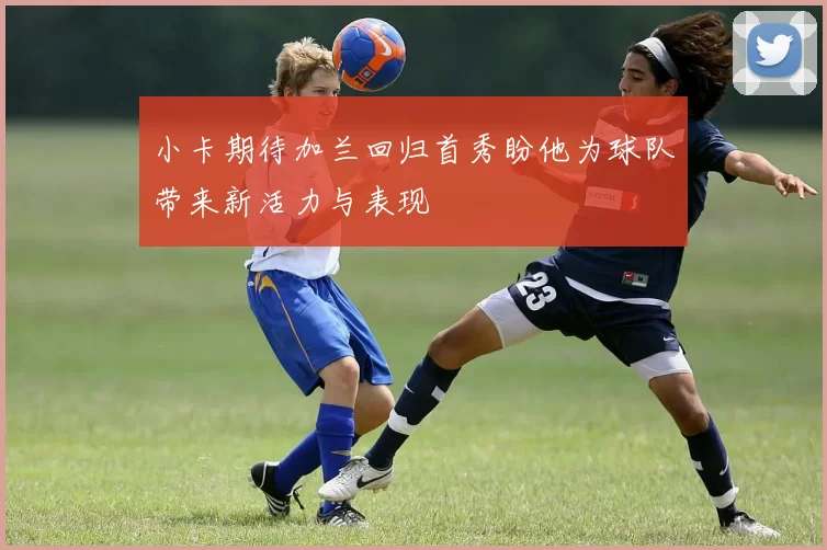 小卡期待加兰回归首秀盼他为球队带来新活力与表现