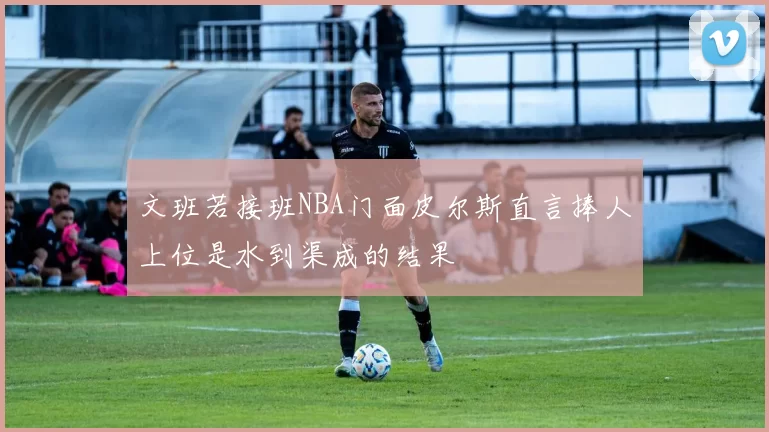 文班若接班NBA门面皮尔斯直言捧人上位是水到渠成的结果