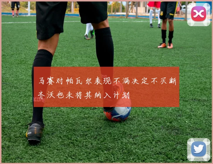 马赛对帕瓦尔表现不满决定不买断齐沃也未将其纳入计划
