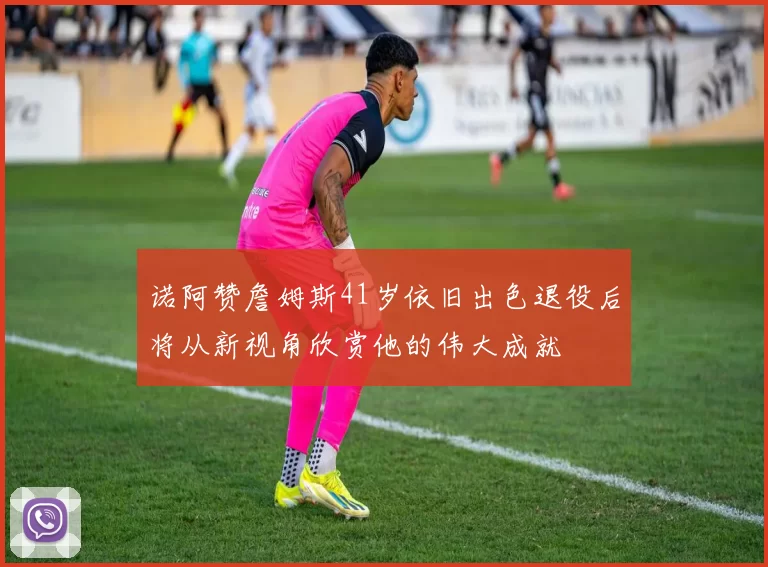 诺阿赞詹姆斯41岁依旧出色退役后将从新视角欣赏他的伟大成就