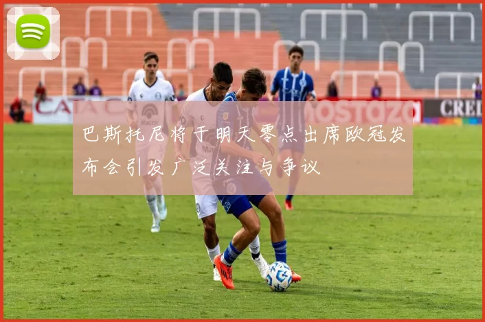 巴斯托尼将于明天零点出席欧冠发布会引发广泛关注与争议