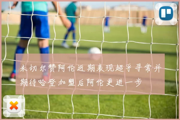 米切尔赞阿伦近期表现超乎寻常并期待哈登加盟后阿伦更进一步