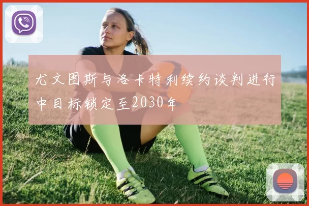 尤文图斯与洛卡特利续约谈判进行中目标锁定至2030年