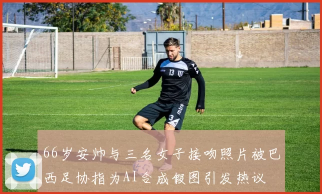 66岁安帅与三名女子接吻照片被巴西足协指为AI合成假图引发热议