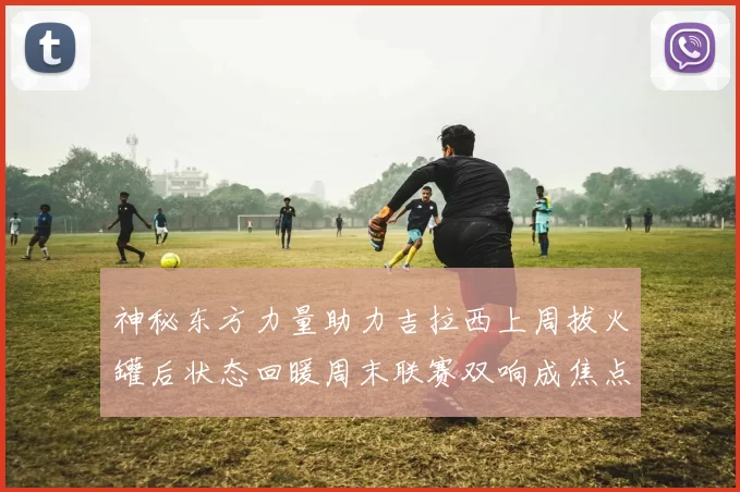 神秘东方力量助力吉拉西上周拔火罐后状态回暖周末联赛双响成焦点