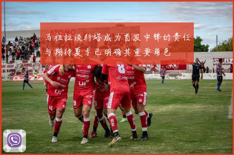 马祖拉谈科塔成为首发中锋的责任与期待夏季已明确其重要角色