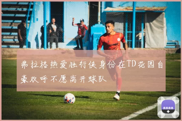 弗拉格热爱独行侠身份在TD花园自豪欢呼不愿离开球队