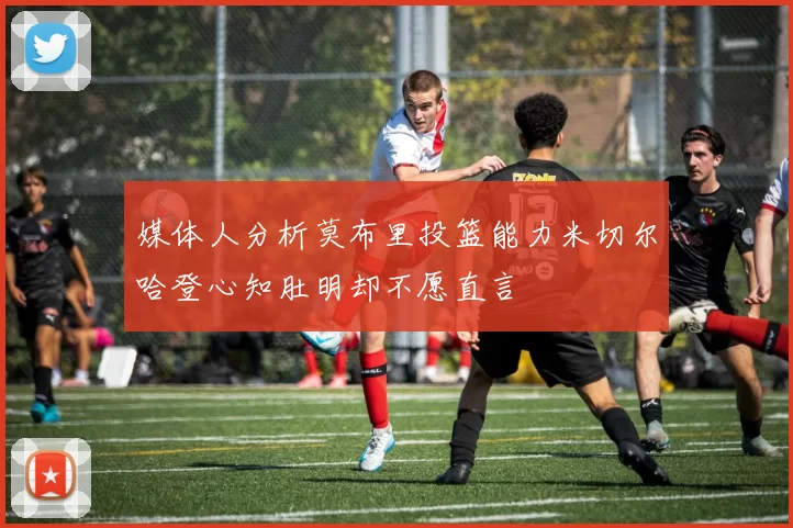 媒体人分析莫布里投篮能力米切尔哈登心知肚明却不愿直言