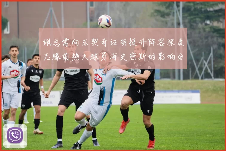 佩总需向东契奇证明提升阵容深度无缘前热火球员海史密斯的影响分析