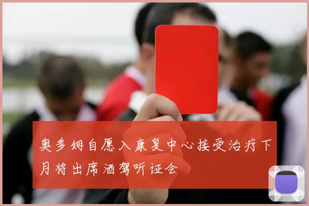 奥多姆自愿入康复中心接受治疗下月将出席酒驾听证会