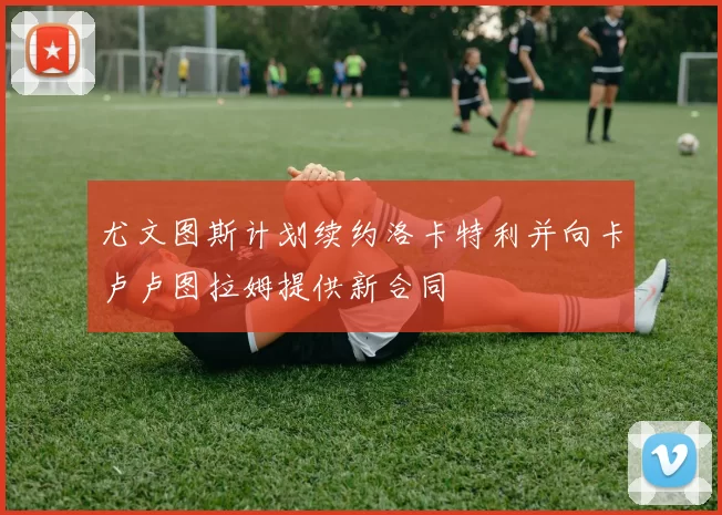 尤文图斯计划续约洛卡特利并向卡卢卢图拉姆提供新合同
