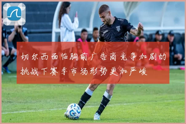 切尔西面临胸前广告商竞争加剧的挑战下赛季市场形势更加严峻